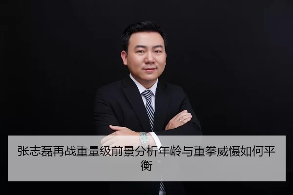 张志磊再战重量级前景分析年龄与重拳威慑如何平衡