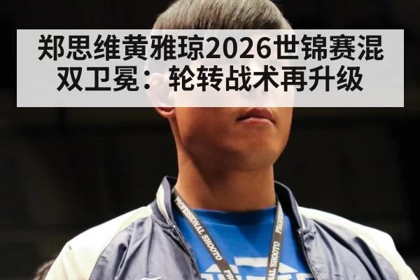 郑思维黄雅琼2026世锦赛混双卫冕：轮转战术再升级