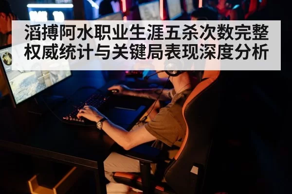 滔搏阿水职业生涯五杀次数完整权威统计与关键局表现深度分析