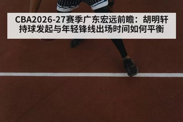 CBA2026-27赛季广东宏远前瞻:胡明轩持球发起与年轻锋线出场时间如何平衡
